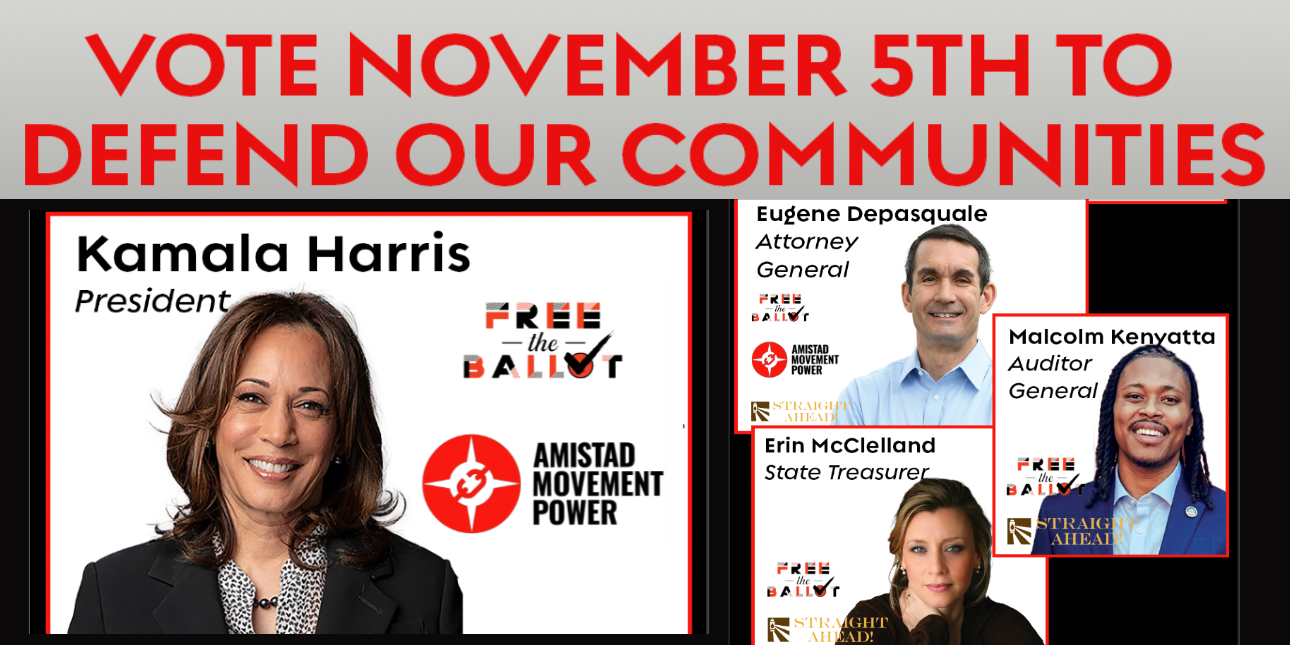 Vote November 5th to Defend our Communities; Kamala Harris President (Free the Ballot, Amistad Movement Power) Eugene Depasquale Attorney General (Free the Ballot Amistad Movement Power Straight Ahead) Malcolm Kenyatta Auditor General (Free the Ballot Straight Ahead) Erin McClelland (Free the Ballot Straight Ahead)