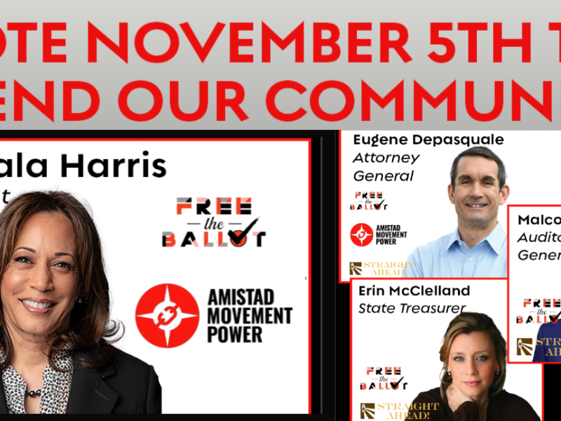 Vote November 5th to Defend our Communities; Kamala Harris President (Free the Ballot, Amistad Movement Power) Eugene Depasquale Attorney General (Free the Ballot Amistad Movement Power Straight Ahead) Malcolm Kenyatta Auditor General (Free the Ballot Straight Ahead) Erin McClelland (Free the Ballot Straight Ahead)